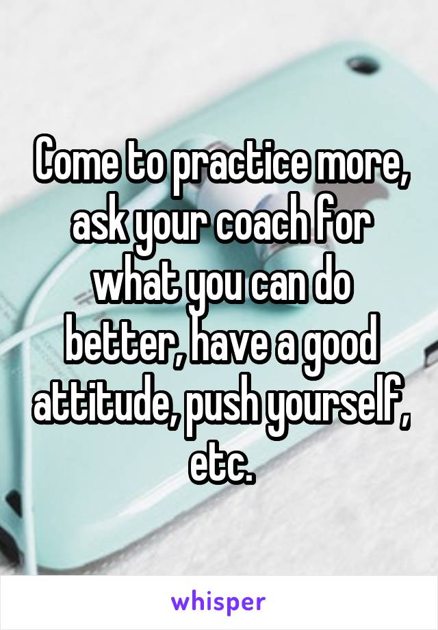 Come to practice more, ask your coach for what you can do better, have a good attitude, push yourself, etc.