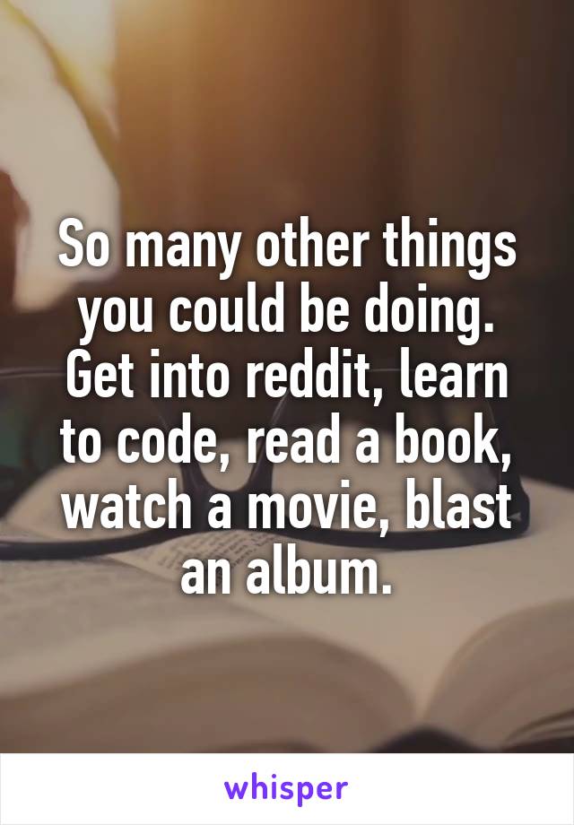 So many other things you could be doing.
Get into reddit, learn to code, read a book, watch a movie, blast an album.
