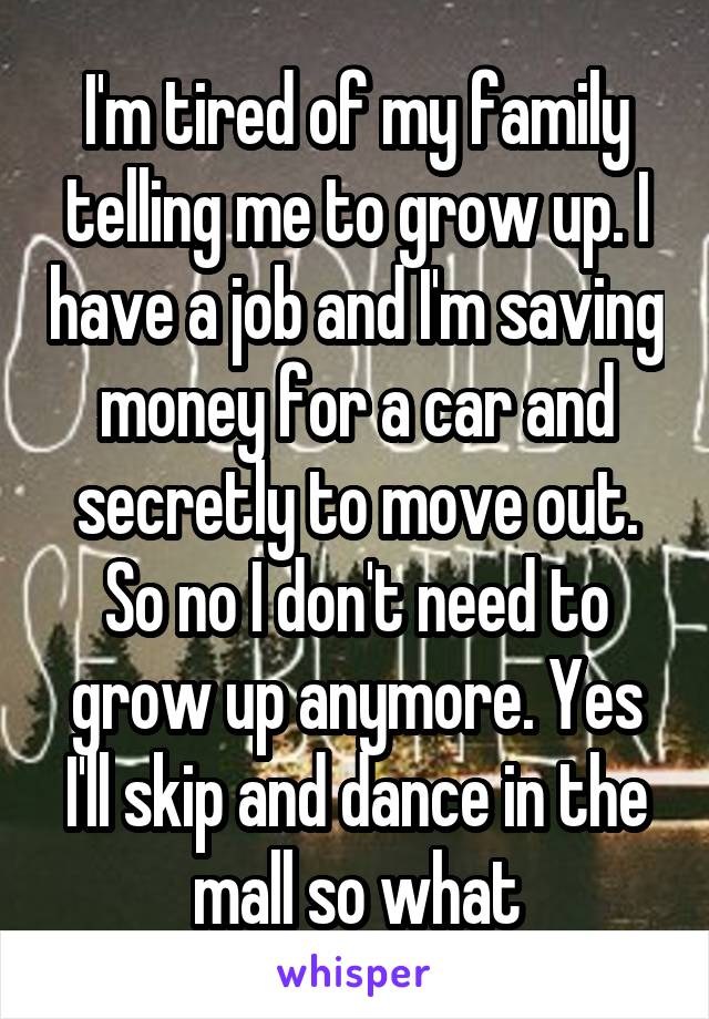 I'm tired of my family telling me to grow up. I have a job and I'm saving money for a car and secretly to move out. So no I don't need to grow up anymore. Yes I'll skip and dance in the mall so what