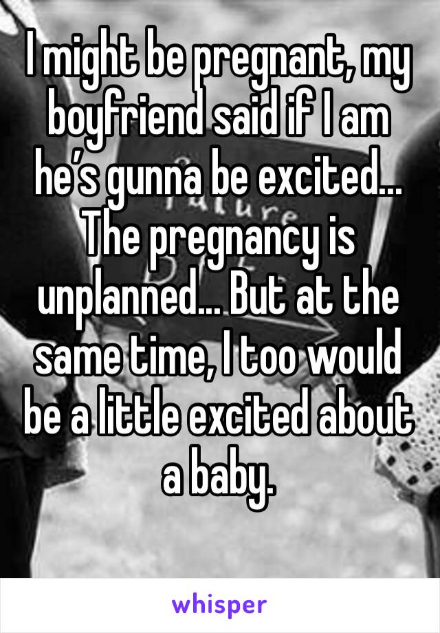 I might be pregnant, my boyfriend said if I am he’s gunna be excited... The pregnancy is unplanned... But at the same time, I too would be a little excited about a baby.