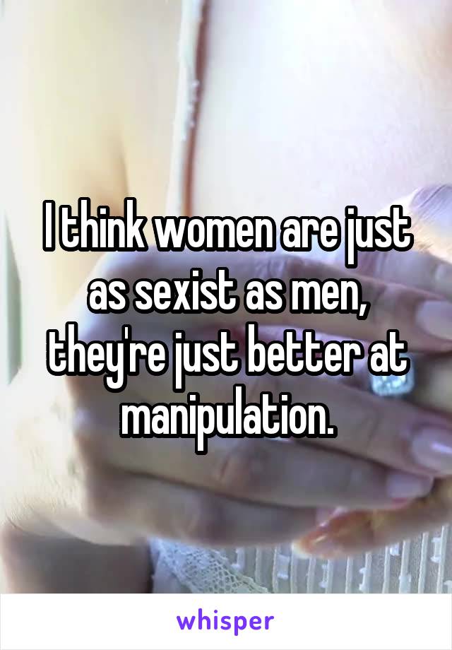 I think women are just as sexist as men, they're just better at manipulation.