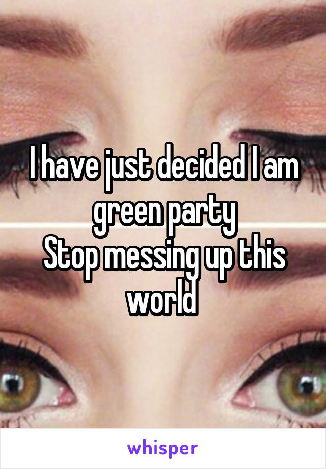 I have just decided I am green party
Stop messing up this world 