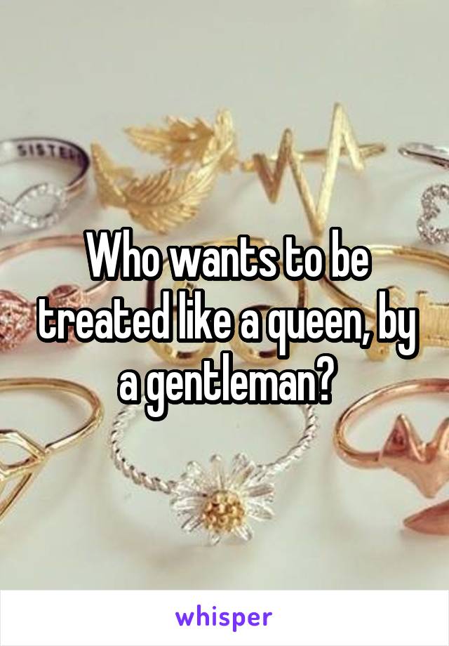 Who wants to be treated like a queen, by a gentleman?