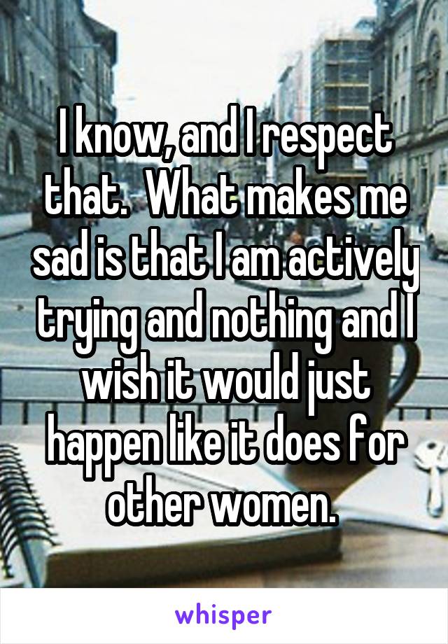 I know, and I respect that.  What makes me sad is that I am actively trying and nothing and I wish it would just happen like it does for other women. 