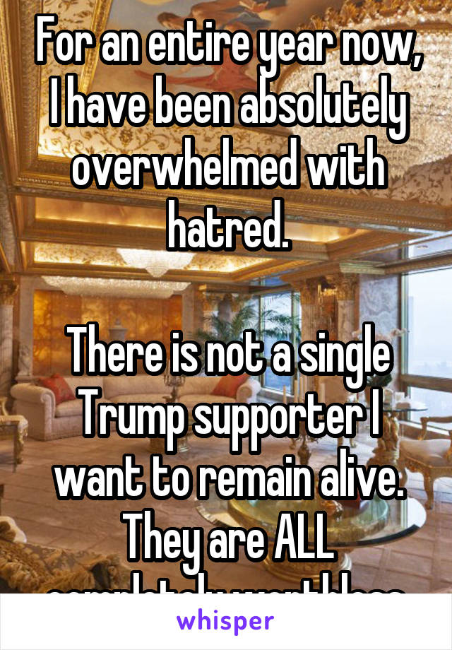 For an entire year now, I have been absolutely overwhelmed with hatred.

There is not a single Trump supporter I want to remain alive. They are ALL completely worthless.