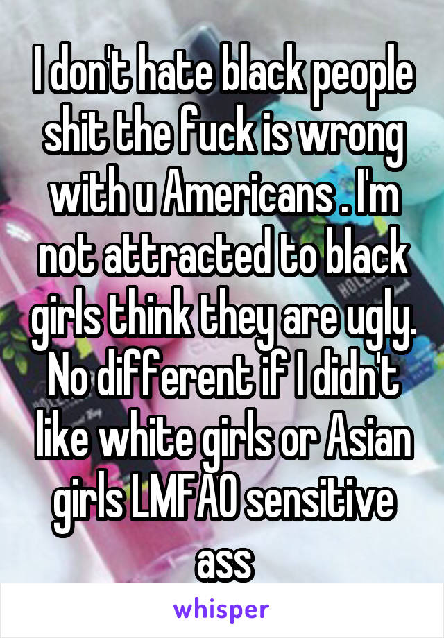 I don't hate black people shit the fuck is wrong with u Americans . I'm not attracted to black girls think they are ugly. No different if I didn't like white girls or Asian girls LMFAO sensitive ass