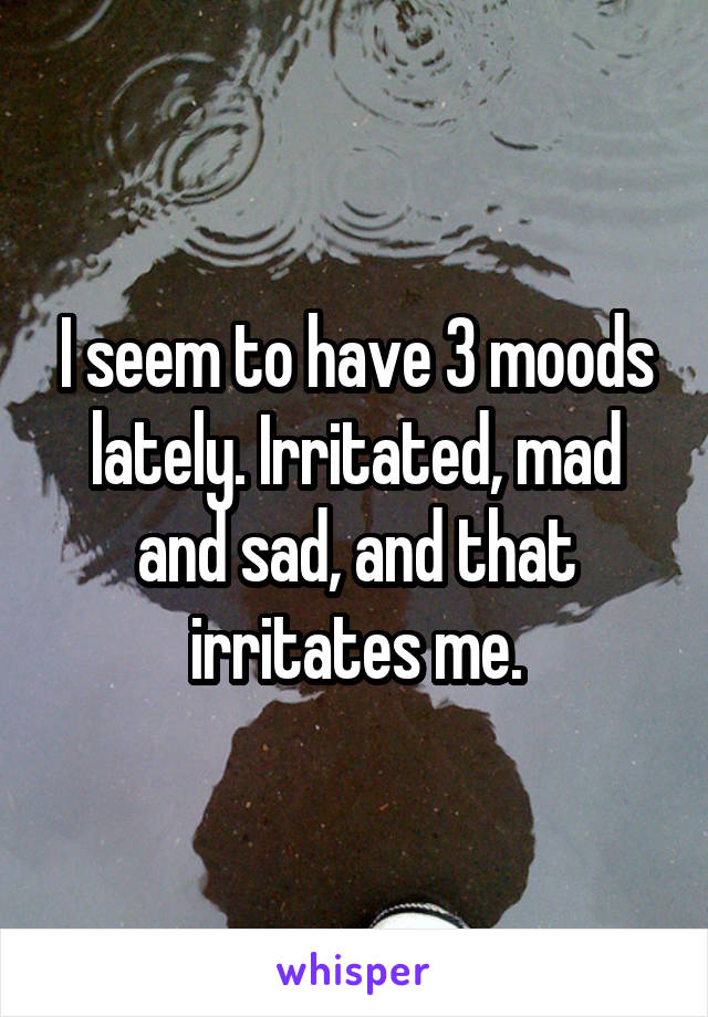 I seem to have 3 moods lately. Irritated, mad and sad, and that irritates me.
