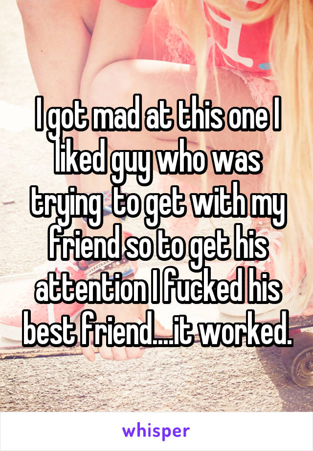 I got mad at this one I liked guy who was trying  to get with my friend so to get his attention I fucked his best friend....it worked.