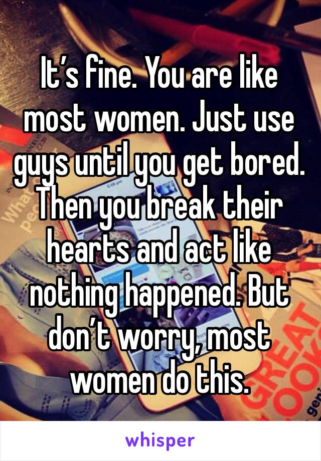 It’s fine. You are like most women. Just use guys until you get bored. Then you break their hearts and act like nothing happened. But don’t worry, most women do this. 
