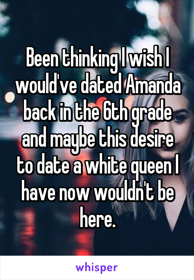 Been thinking I wish I would've dated Amanda back in the 6th grade and maybe this desire to date a white queen I have now wouldn't be here.