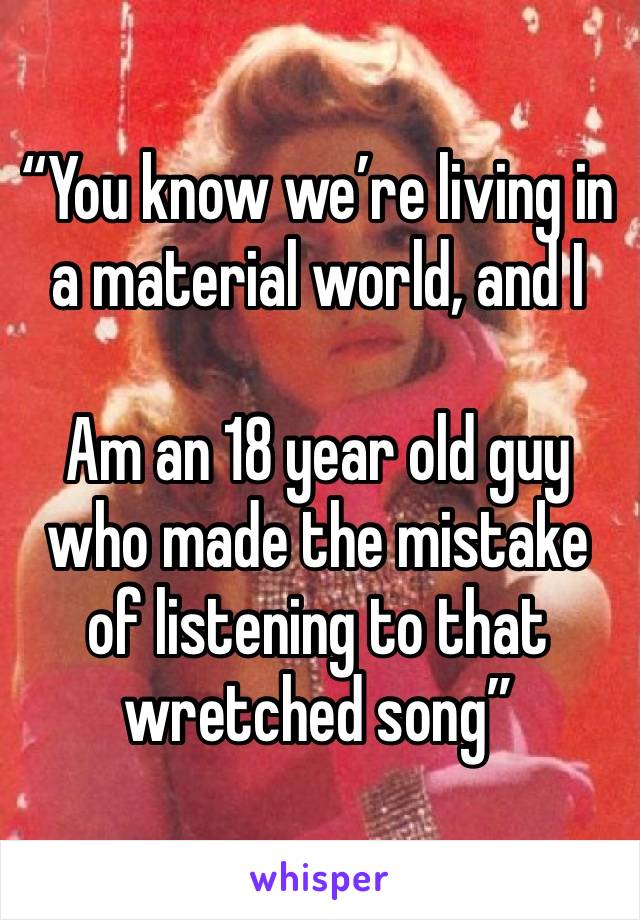 “You know we’re living in a material world, and I

Am an 18 year old guy who made the mistake of listening to that wretched song”