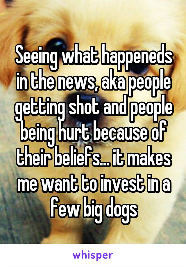 Seeing what happeneds in the news, aka people getting shot and people being hurt because of their beliefs... it makes me want to invest in a few big dogs