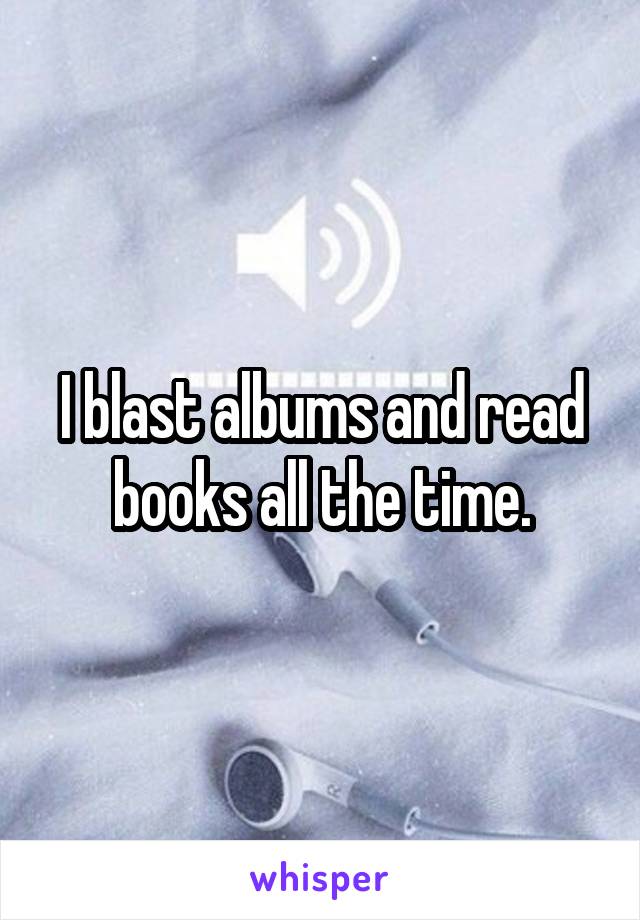 I blast albums and read books all the time.