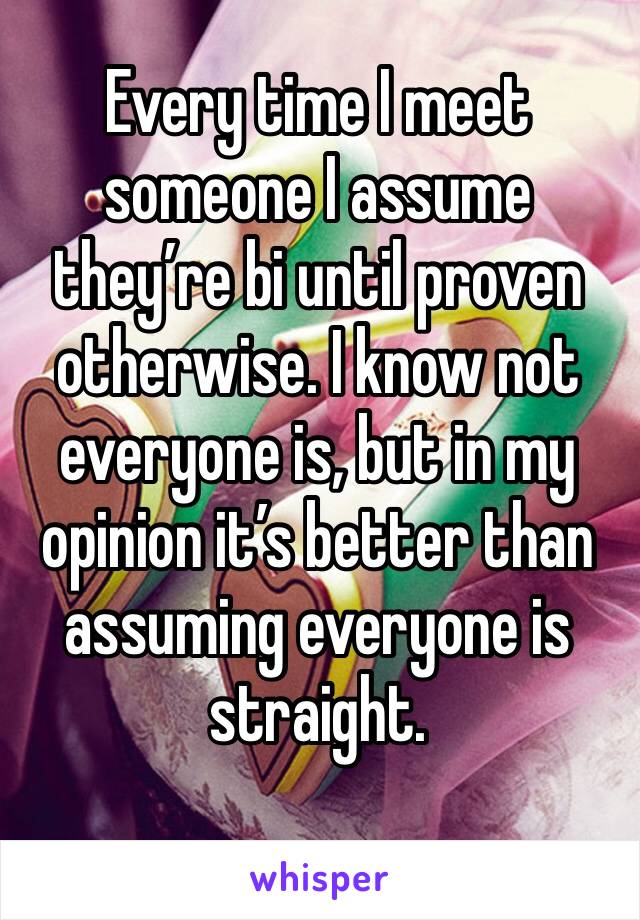 Every time I meet someone I assume they’re bi until proven otherwise. I know not everyone is, but in my opinion it’s better than assuming everyone is straight. 