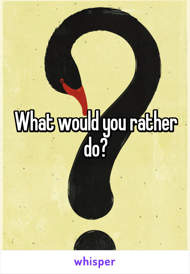 What would you rather do?