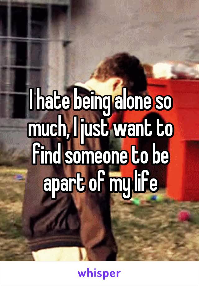 I hate being alone so much, I just want to find someone to be apart of my life