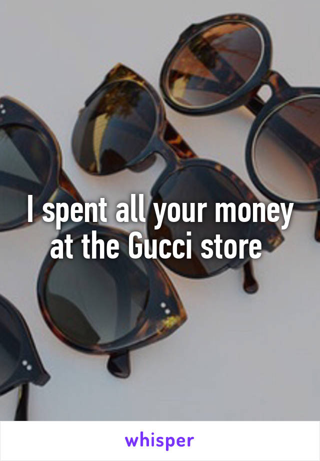 I spent all your money at the Gucci store 