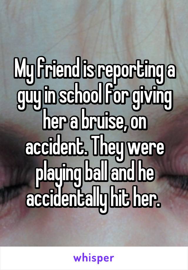 My friend is reporting a guy in school for giving her a bruise, on accident. They were playing ball and he accidentally hit her. 