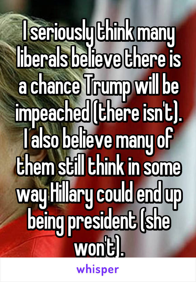 I seriously think many liberals believe there is a chance Trump will be impeached (there isn't). I also believe many of them still think in some way Hillary could end up being president (she won't).
