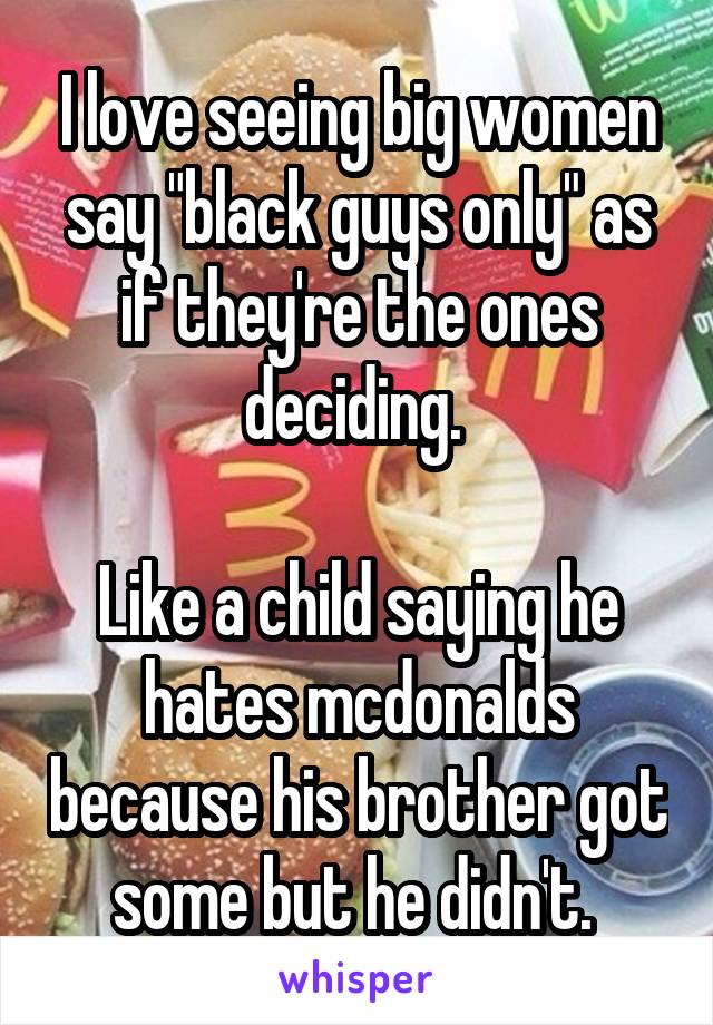 I love seeing big women say "black guys only" as if they're the ones deciding. 

Like a child saying he hates mcdonalds because his brother got some but he didn't. 