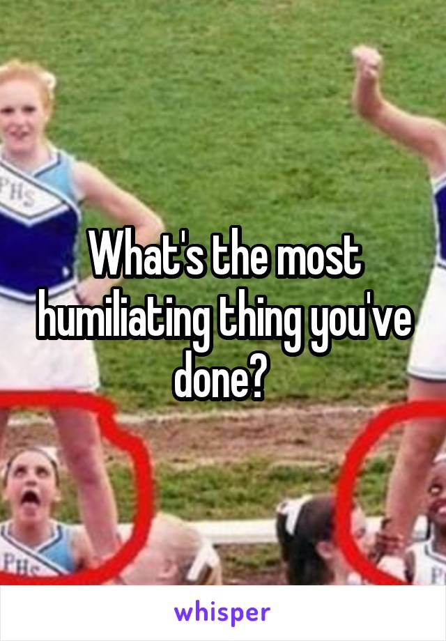What's the most humiliating thing you've done? 