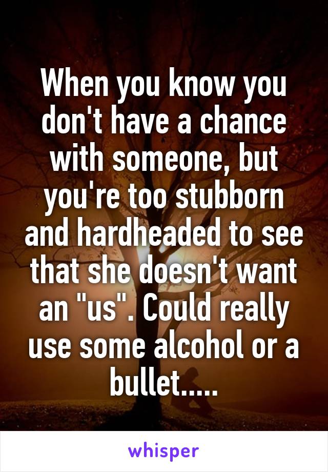 When you know you don't have a chance with someone, but you're too stubborn and hardheaded to see that she doesn't want an "us". Could really use some alcohol or a bullet.....