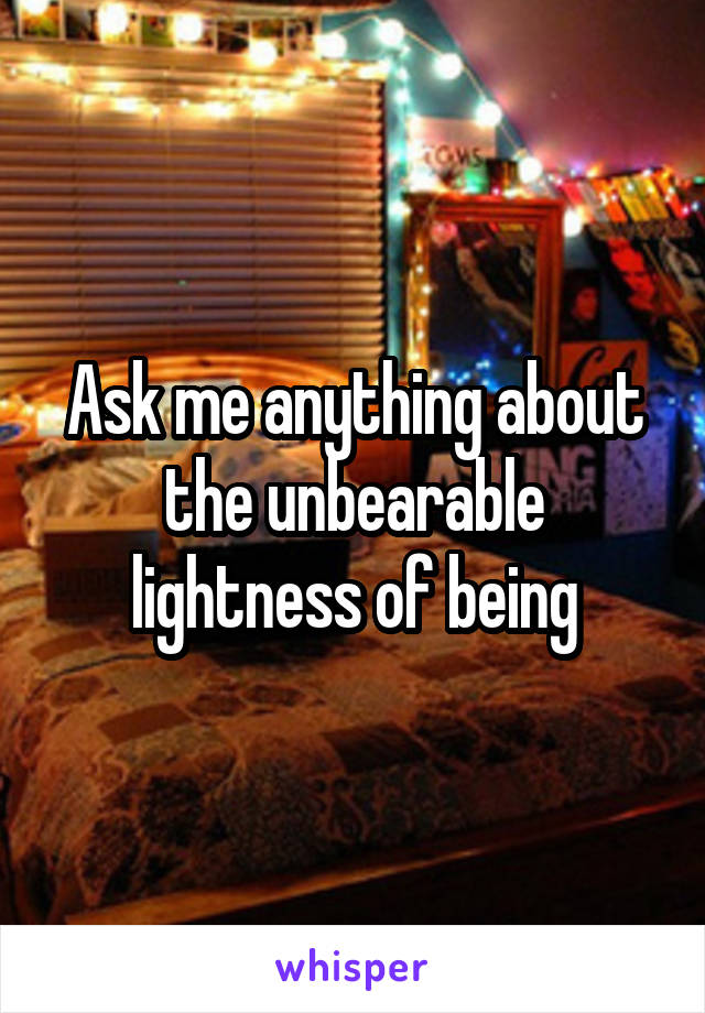 Ask me anything about the unbearable lightness of being