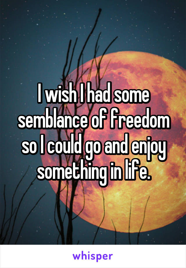 I wish I had some semblance of freedom so I could go and enjoy something in life.