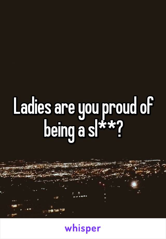 Ladies are you proud of being a sl**?