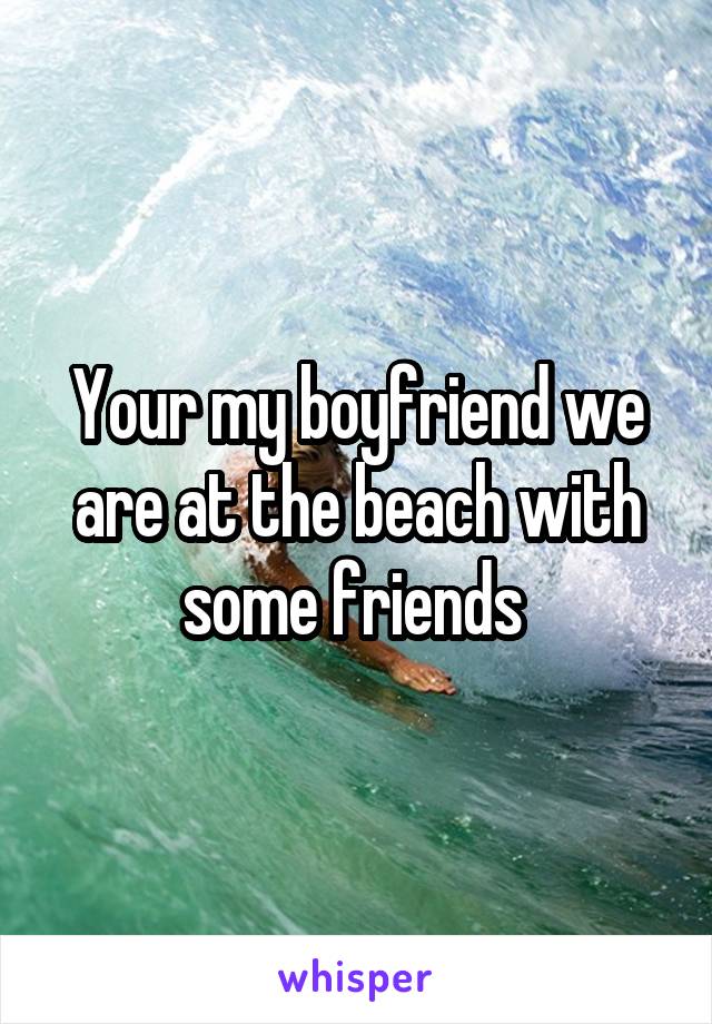 Your my boyfriend we are at the beach with some friends 