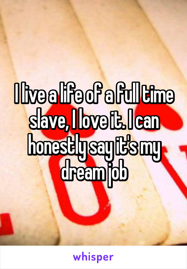 I live a life of a full time slave, I love it. I can honestly say it's my dream job