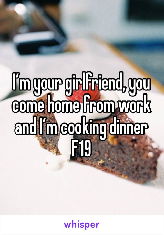 I’m your girlfriend, you come home from work and I’m cooking dinner 
F19