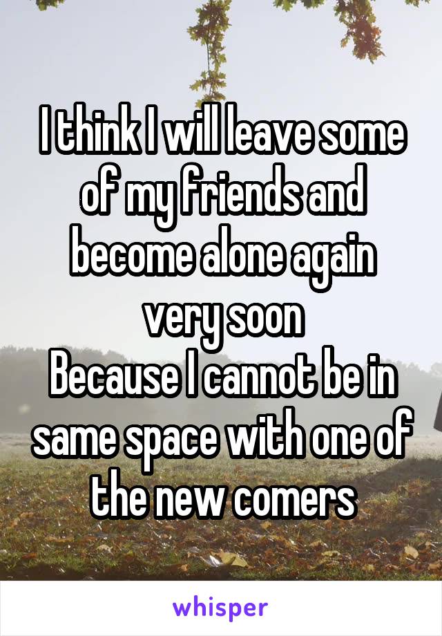 I think I will leave some of my friends and become alone again very soon
Because I cannot be in same space with one of the new comers