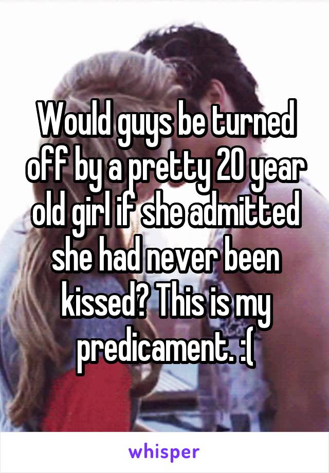 Would guys be turned off by a pretty 20 year old girl if she admitted she had never been kissed? This is my predicament. :(