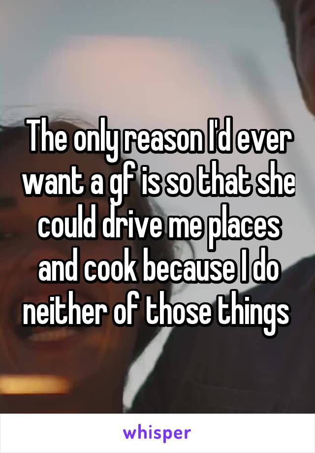 The only reason I'd ever want a gf is so that she could drive me places and cook because I do neither of those things 