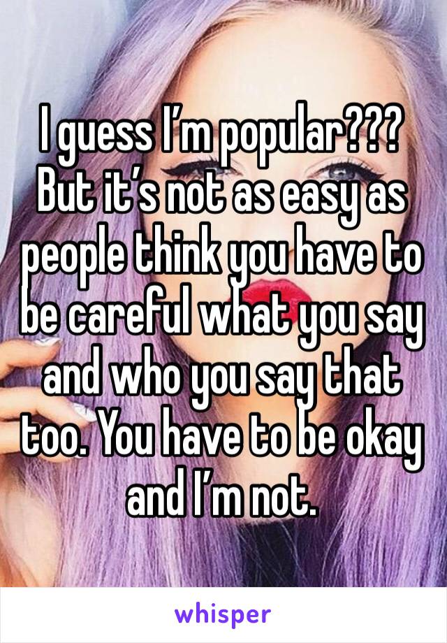 I guess I’m popular??? But it’s not as easy as people think you have to be careful what you say and who you say that too. You have to be okay and I’m not.