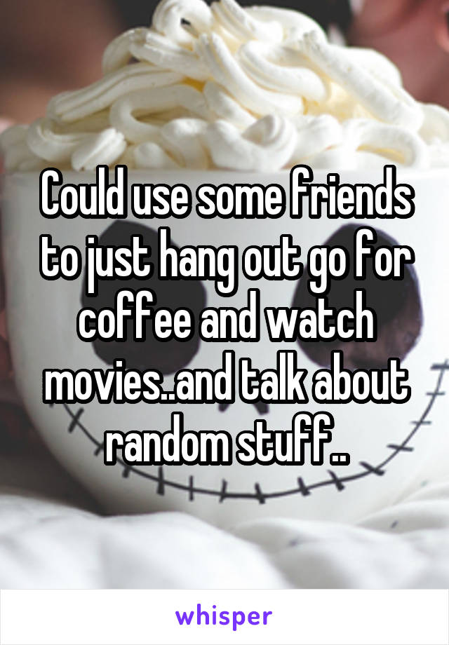 Could use some friends to just hang out go for coffee and watch movies..and talk about random stuff..