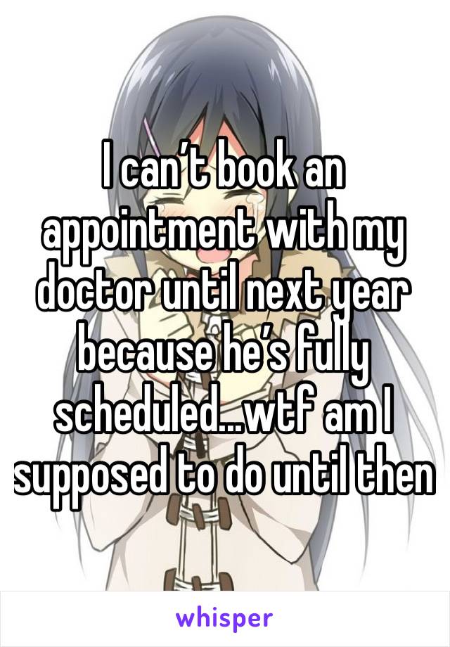 I can’t book an appointment with my doctor until next year because he’s fully scheduled...wtf am I supposed to do until then 
