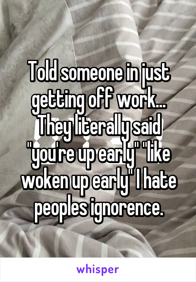Told someone in just getting off work... They literally said "you're up early" "like woken up early" I hate peoples ignorence.