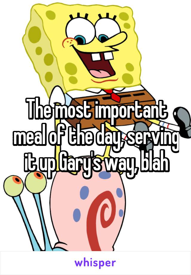 The most important meal of the day, serving it up Gary's way, blah