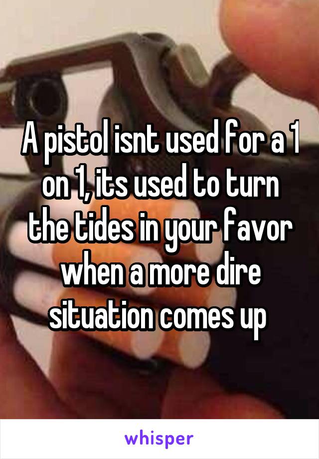 A pistol isnt used for a 1 on 1, its used to turn the tides in your favor when a more dire situation comes up 