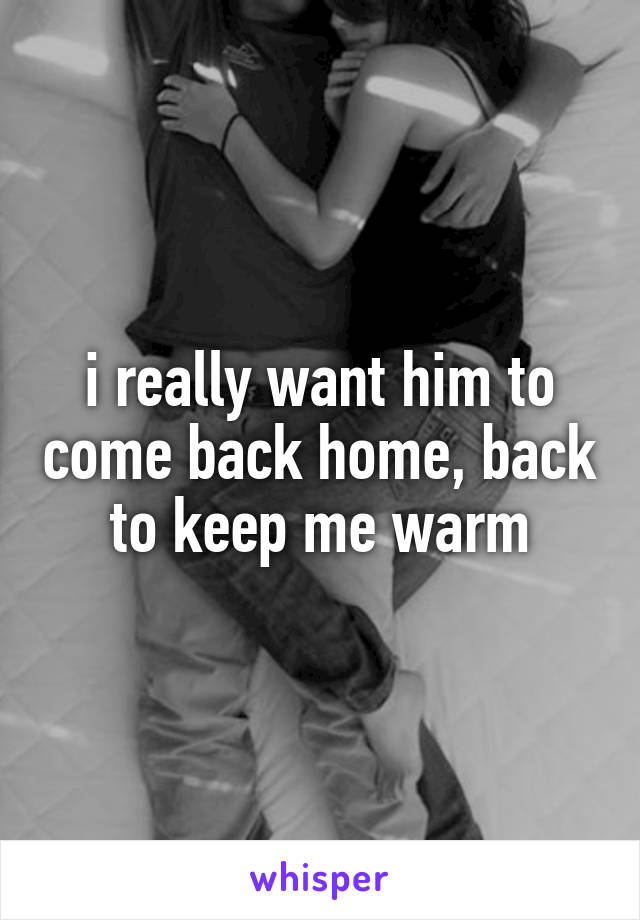 i really want him to come back home, back to keep me warm