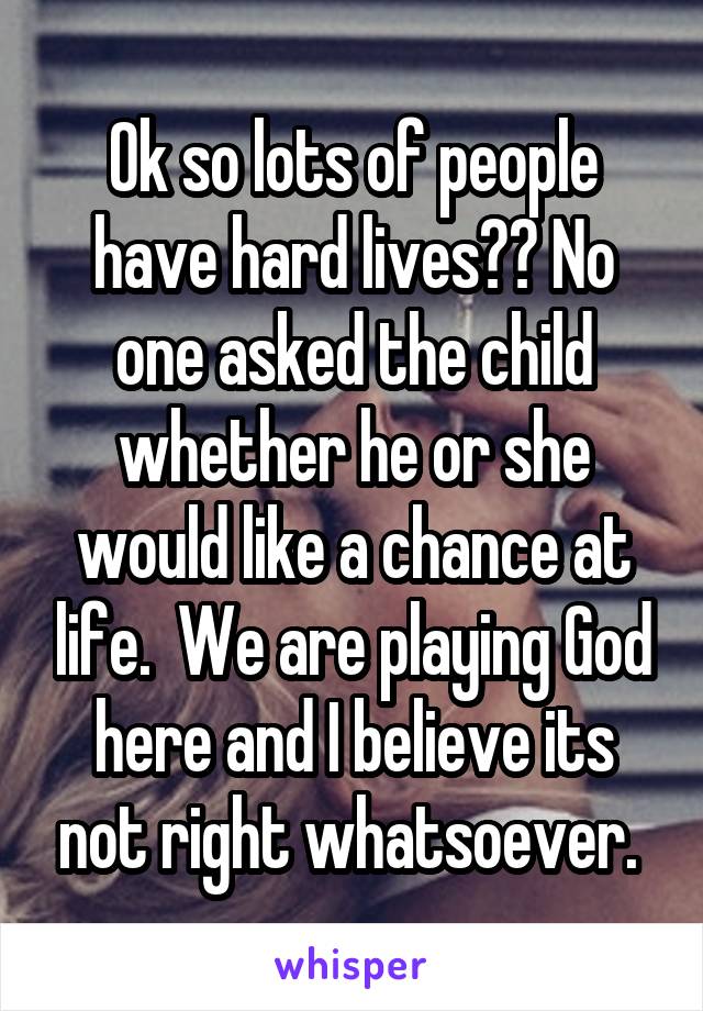 Ok so lots of people have hard lives?? No one asked the child whether he or she would like a chance at life.  We are playing God here and I believe its not right whatsoever. 