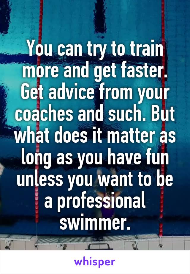You can try to train more and get faster. Get advice from your coaches and such. But what does it matter as long as you have fun unless you want to be a professional swimmer.