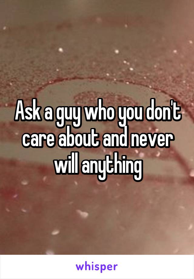 Ask a guy who you don't care about and never will anything
