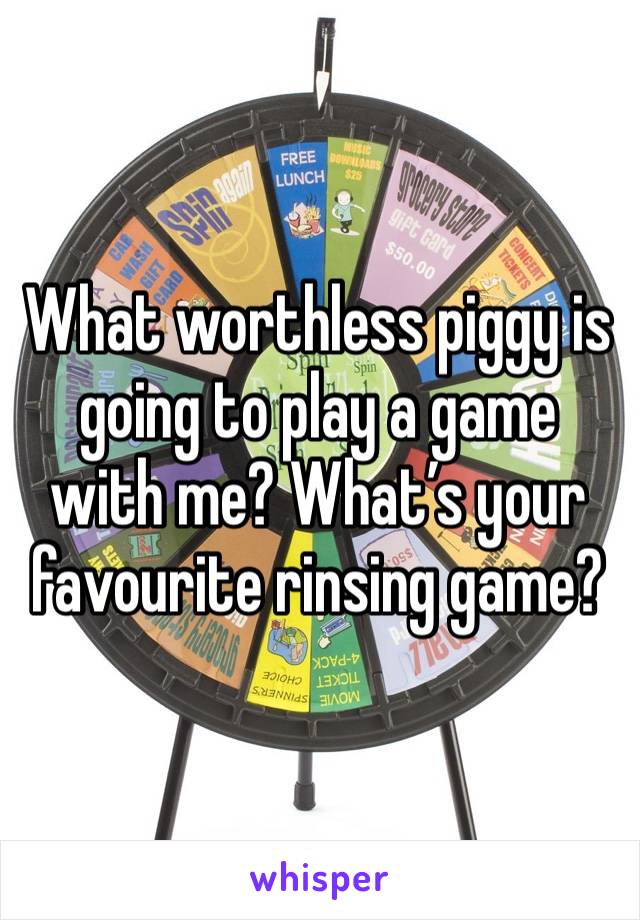 What worthless piggy is going to play a game with me? What’s your favourite rinsing game?