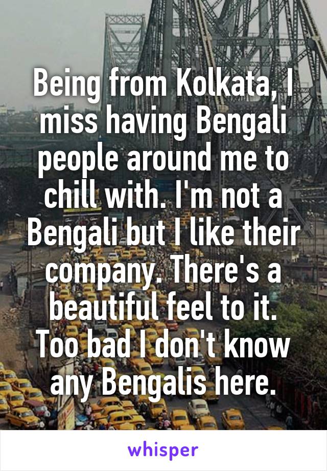 Being from Kolkata, I miss having Bengali people around me to chill with. I'm not a Bengali but I like their company. There's a beautiful feel to it.
Too bad I don't know any Bengalis here.