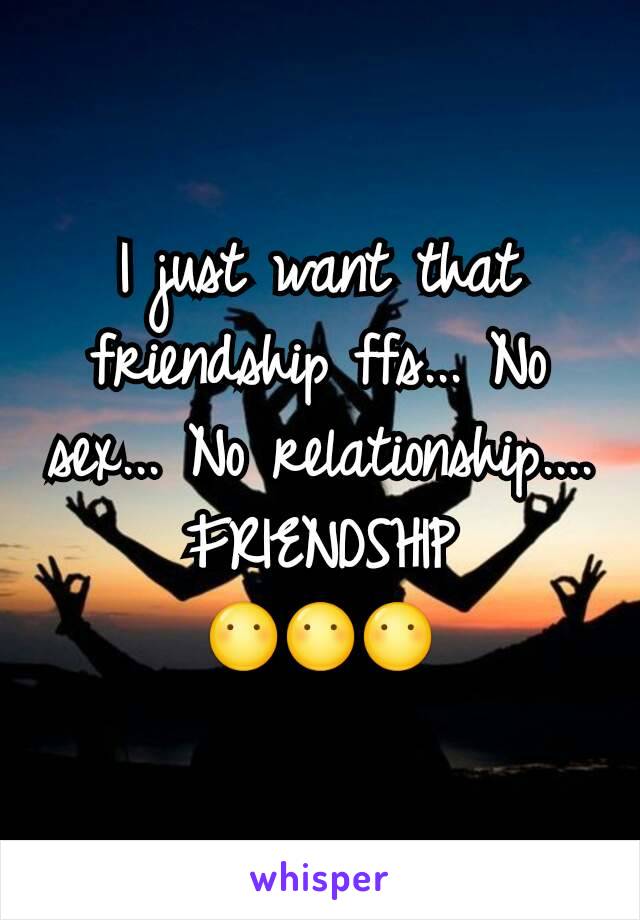I just want that friendship ffs... No sex... No relationship.... FRIENDSHIP
😶😶😶