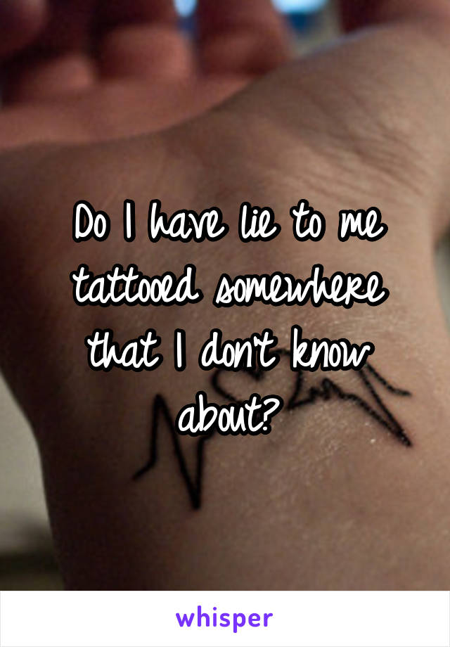 Do I have lie to me tattooed somewhere that I don't know about?