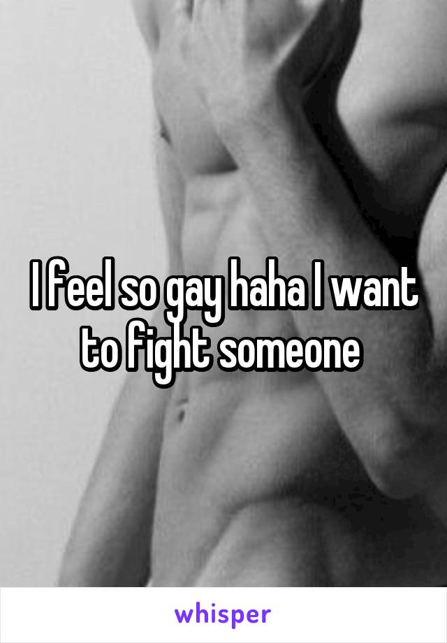 I feel so gay haha I want to fight someone 
